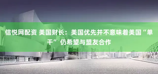 信悦网配资 美国财长：美国优先并不意味着美国“单干” 仍希望与盟友合作