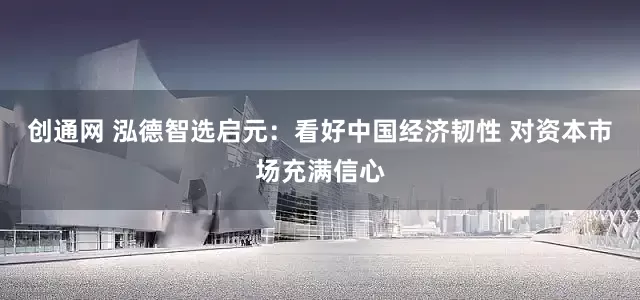 创通网 泓德智选启元：看好中国经济韧性 对资本市场充满信心