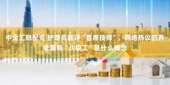 中金汇融配资 护理员能评“首席技师”，网络热议的养老服务“八级工”是什么概念