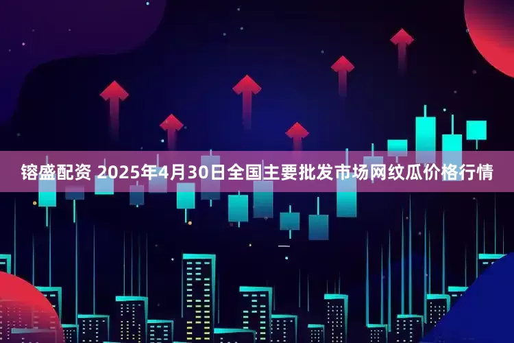 镕盛配资 2025年4月30日全国主要批发市场网纹瓜价格行情