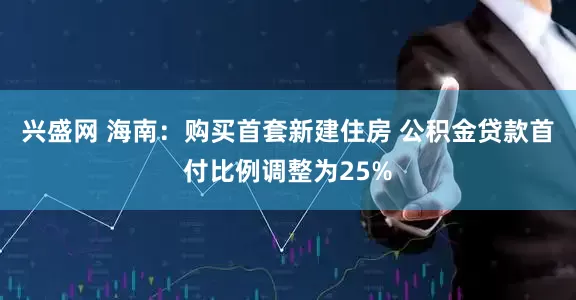 兴盛网 海南：购买首套新建住房 公积金贷款首付比例调整为25%