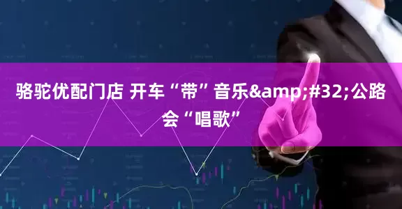 骆驼优配门店 开车“带”音乐&#32;公路会“唱歌”