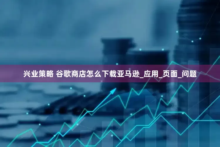 兴业策略 谷歌商店怎么下载亚马逊_应用_页面_问题