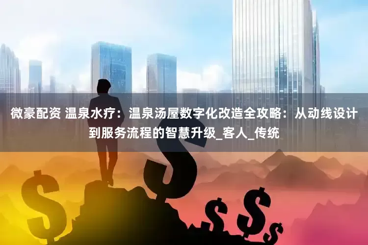 微豪配资 温泉水疗：温泉汤屋数字化改造全攻略：从动线设计到服务流程的智慧升级_客人_传统