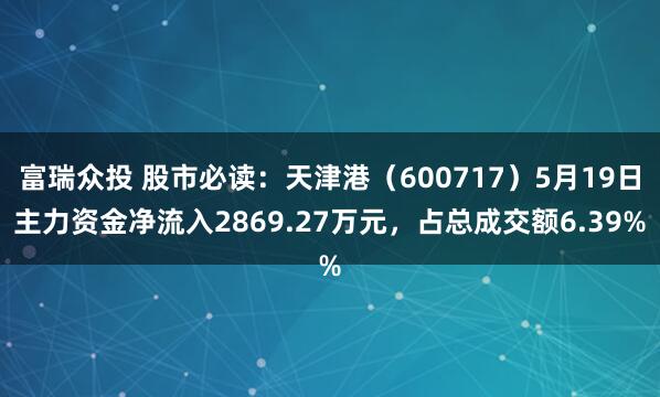 富瑞众投 股市必读：天津港（600717）5月19日主力资金净流入2869.27万元，占总成交额6.39%