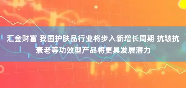 汇金财富 我国护肤品行业将步入新增长周期 抗皱抗衰老等功效型产品将更具发展潜力