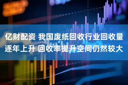 亿财配资 我国废纸回收行业回收量逐年上升 回收率提升空间仍然较大