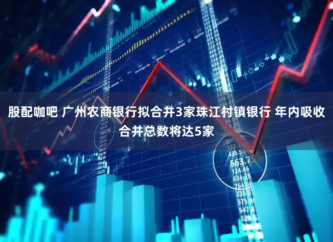 股配咖吧 广州农商银行拟合并3家珠江村镇银行 年内吸收合并总数将达5家