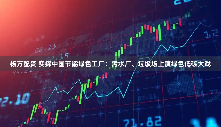 杨方配资 实探中国节能绿色工厂：污水厂、垃圾场上演绿色低碳大戏