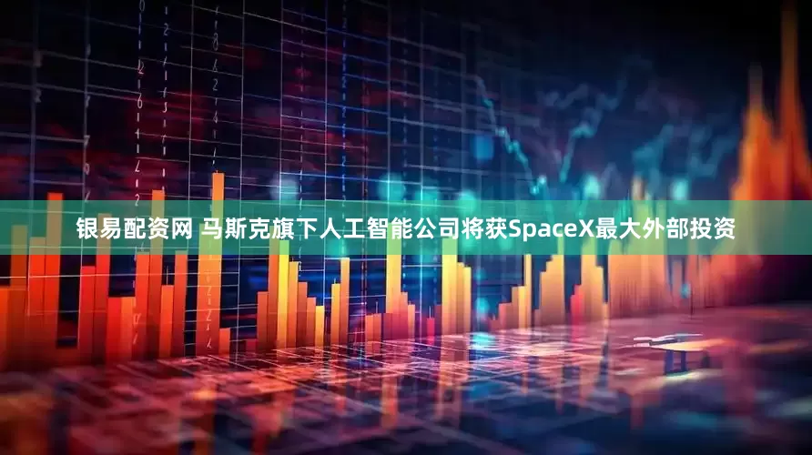 银易配资网 马斯克旗下人工智能公司将获SpaceX最大外部投资