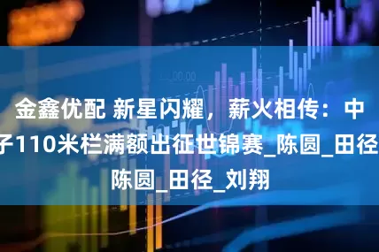 金鑫优配 新星闪耀，薪火相传：中国男子110米栏满额出征世锦赛_陈圆_田径_刘翔