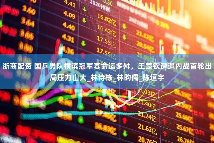 浙商配资 国乒男队横滨冠军赛命运多舛，王楚钦遭遇内战首轮出局压力山大_林诗栋_林昀儒_陈垣宇