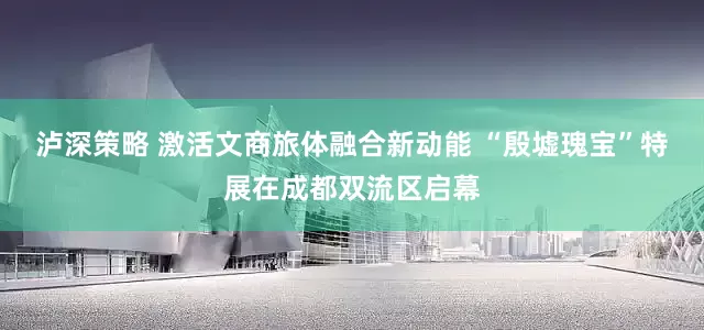泸深策略 激活文商旅体融合新动能 “殷墟瑰宝”特展在成都双流区启幕