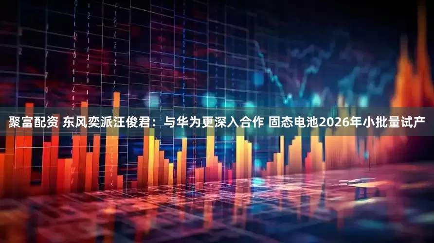 聚富配资 东风奕派汪俊君：与华为更深入合作 固态电池2026年小批量试产
