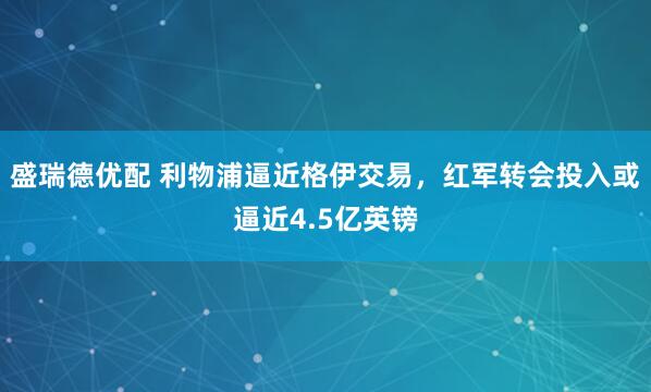 盛瑞德优配 利物浦逼近格伊交易，红军转会投入或逼近4.5亿英镑