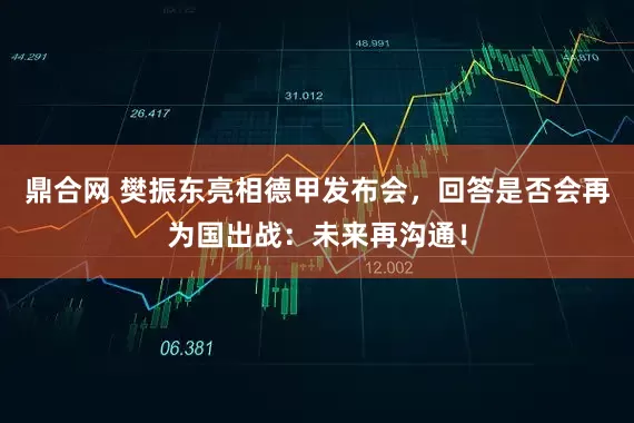 鼎合网 樊振东亮相德甲发布会，回答是否会再为国出战：未来再沟通！