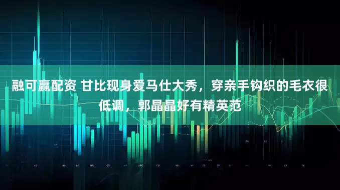 融可赢配资 甘比现身爱马仕大秀，穿亲手钩织的毛衣很低调，郭晶晶好有精英范