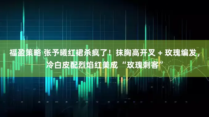 福盈策略 张予曦红裙杀疯了！抹胸高开叉 + 玫瑰编发，冷白皮配烈焰红美成 “玫瑰刺客”