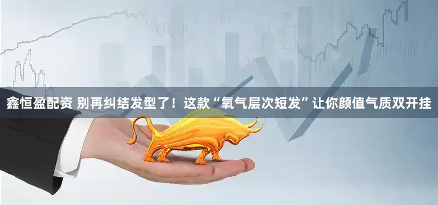 鑫恒盈配资 别再纠结发型了！这款“氧气层次短发”让你颜值气质双开挂