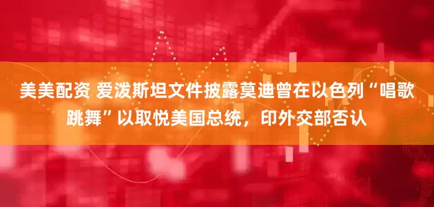 美美配资 爱泼斯坦文件披露莫迪曾在以色列“唱歌跳舞”以取悦美国总统，印外交部否认