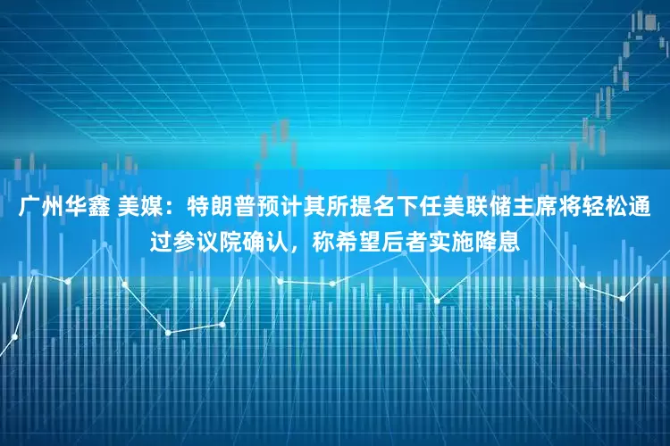 广州华鑫 美媒：特朗普预计其所提名下任美联储主席将轻松通过参议院确认，称希望后者实施降息