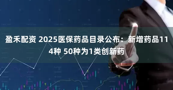 盈禾配资 2025医保药品目录公布：新增药品114种 50种为1类创新药