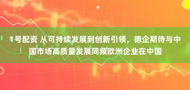 1号配资 从可持续发展到创新引领，德企期待与中国市场高质量发展同频欧洲企业在中国