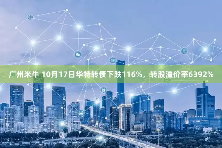 广州米牛 10月17日华特转债下跌116%，转股溢价率6392%