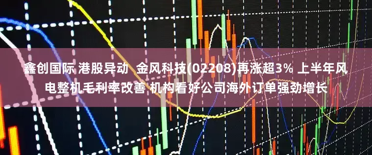 鑫创国际 港股异动  金风科技(02208)再涨超3% 上半年风电整机毛利率改善 机构看好公司海外订单强劲增长