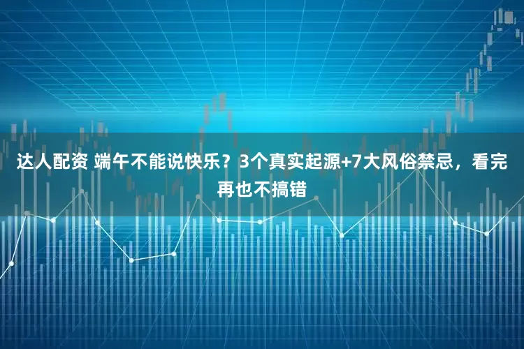 达人配资 端午不能说快乐？3个真实起源+7大风俗禁忌，看完再也不搞错
