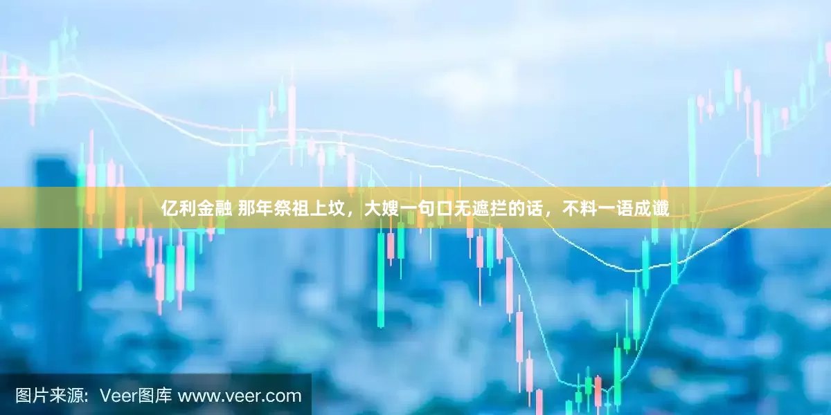 亿利金融 那年祭祖上坟，大嫂一句口无遮拦的话，不料一语成谶