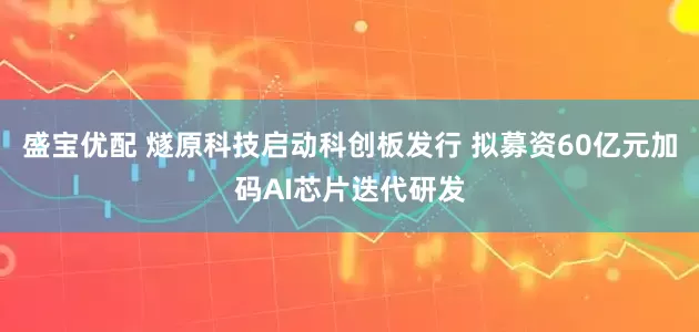 盛宝优配 燧原科技启动科创板发行 拟募资60亿元加码AI芯片迭代研发