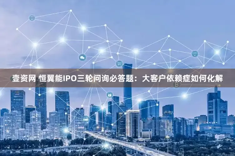 壹资网 恒翼能IPO三轮问询必答题：大客户依赖症如何化解